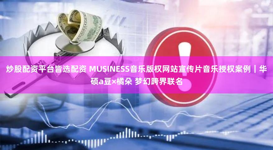 炒股配资平台皆选配资 MUSINESS音乐版权网站宣传片音乐授权案例｜华硕a豆×橘朵 梦幻跨界联名