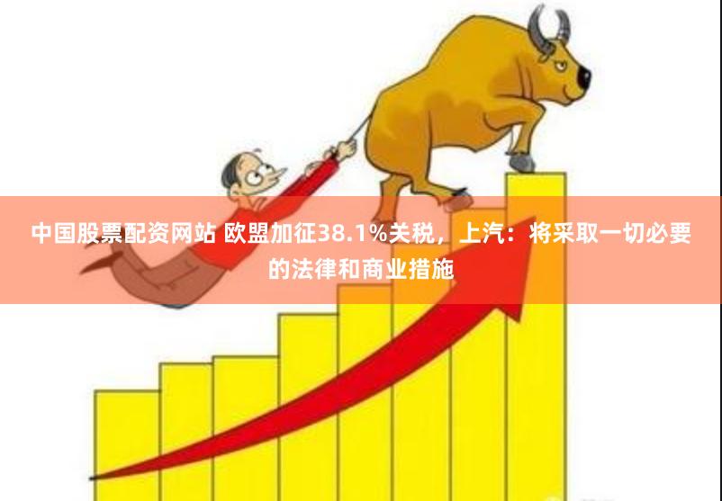 中国股票配资网站 欧盟加征38.1%关税，上汽：将采取一切必要的法律和商业措施