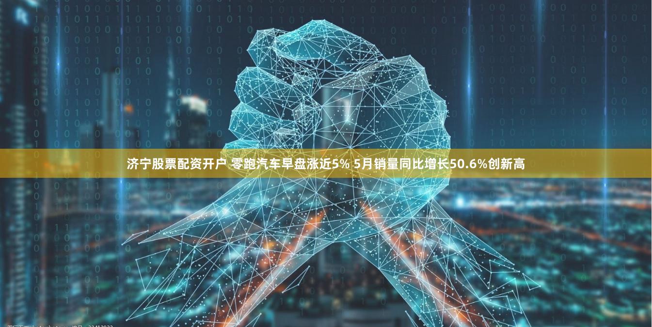 济宁股票配资开户 零跑汽车早盘涨近5% 5月销量同比增长50.6%创新高