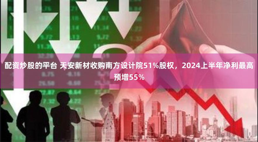 配资炒股的平台 天安新材收购南方设计院51%股权，2024上半年净利最高预增55%