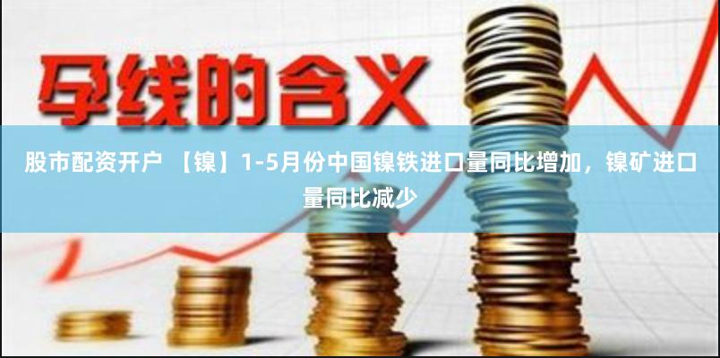 股市配资开户 【镍】1-5月份中国镍铁进口量同比增加，镍矿进口量同比减少