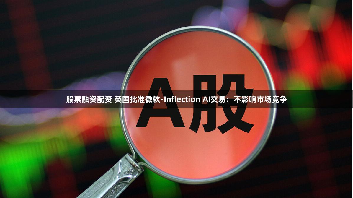 股票融资配资 英国批准微软-Inflection AI交易：不影响市场竞争