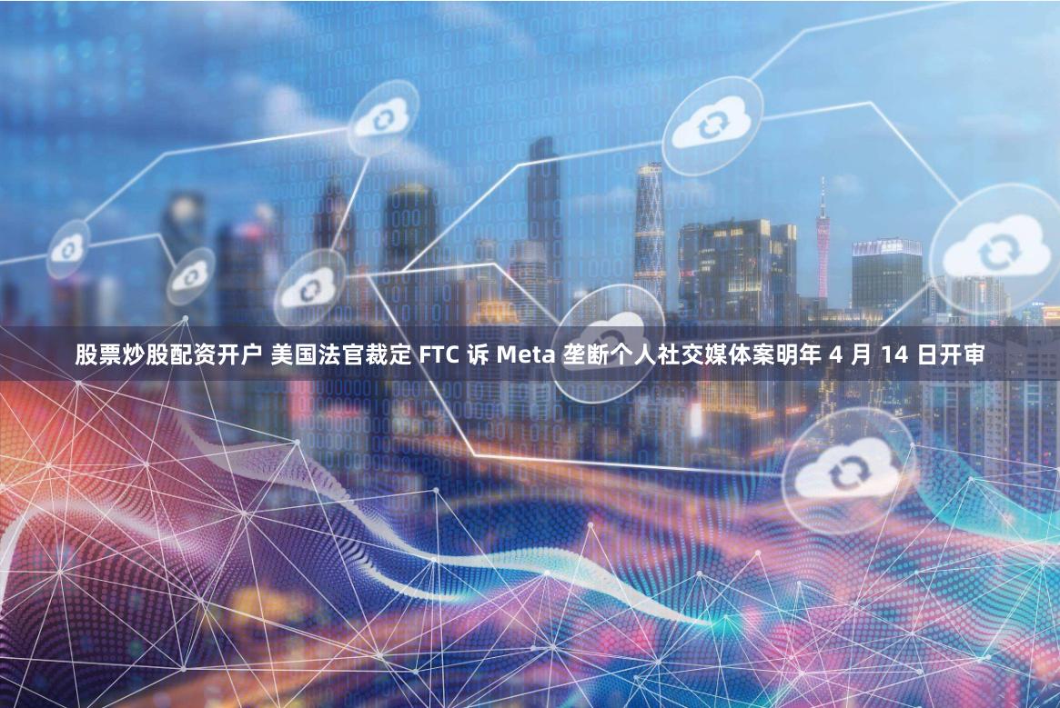 股票炒股配资开户 美国法官裁定 FTC 诉 Meta 垄断个人社交媒体案明年 4 月 14 日开审