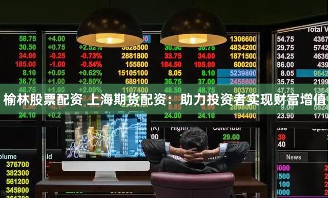 榆林股票配资 上海期货配资：助力投资者实现财富增值