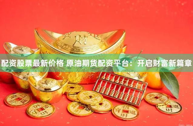 配资股票最新价格 原油期货配资平台：开启财富新篇章