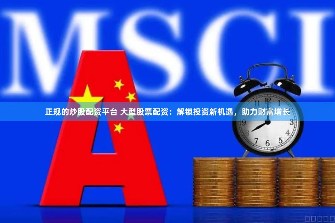 正规的炒股配资平台 大型股票配资：解锁投资新机遇，助力财富增长