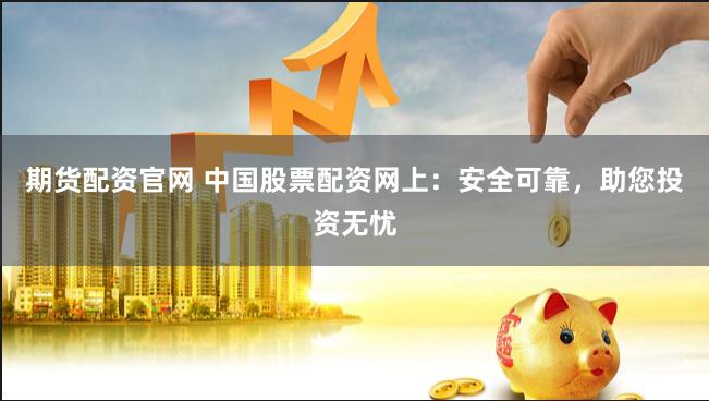 期货配资官网 中国股票配资网上：安全可靠，助您投资无忧